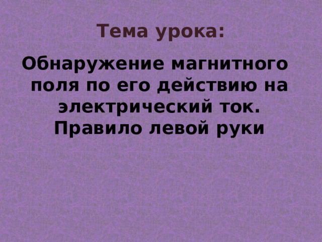 Тема урока: Обнаружение магнитного поля по его действию на электрический ток. Правило левой руки 