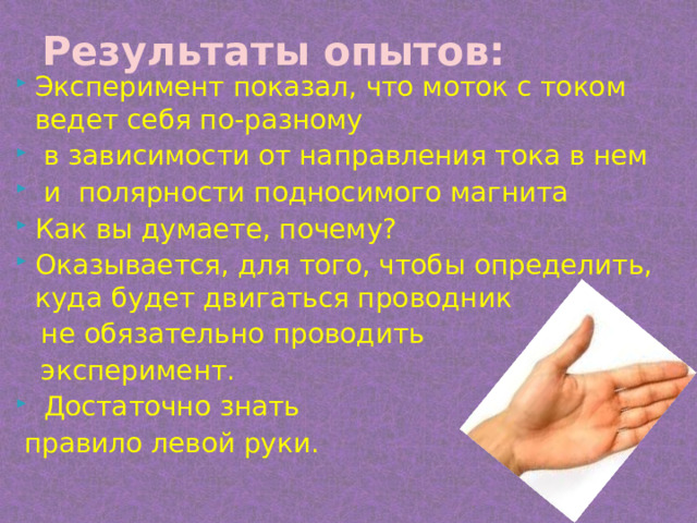 Результаты опытов: Эксперимент показал, что моток с током ведет себя по-разному  в зависимости от направления тока в нем  и полярности подносимого магнита Как вы думаете, почему? Оказывается, для того, чтобы определить, куда будет двигаться проводник  не обязательно проводить  эксперимент.  Достаточно знать  правило левой руки. 