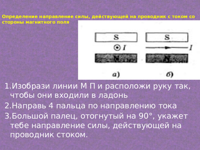 Определение направление силы, действующей на проводник с током со стороны магнитного поля   1.Изобрази линии М П и расположи руку так, чтобы они входили в ладонь 2.Направь 4 пальца по направлению тока 3.Большой палец, отогнутый на 90°, укажет тебе направление силы, действующей на проводник стоком. 