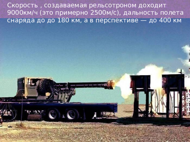 Скорость , создаваемая рельсотроном доходит 9000км/ч (это примерно 2500м/с), дальность полета снаряда до до 180 км, а в перспективе — до 400 км 