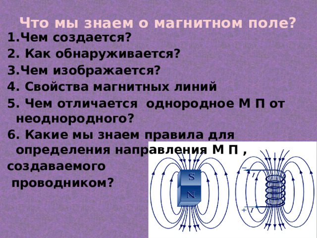 Что мы знаем о магнитном поле? 1.Чем создается? 2. Как обнаруживается? 3.Чем изображается? 4. Свойства магнитных линий 5. Чем отличается однородное М П от неоднородного? 6. Какие мы знаем правила для определения направления М П , создаваемого  проводником? 