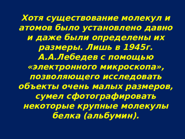  Хотя существование молекул и атомов было установлено давно и даже были определены их размеры. Лишь в 1945г. А.А.Лебедев с помощью «электронного микроскопа», позволяющего исследовать объекты очень малых размеров, сумел сфотографировать некоторые крупные молекулы белка (альбумин). 