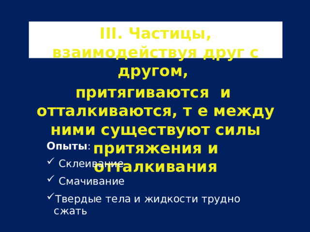 III. Частицы, взаимодействуя друг с другом, притягиваются и отталкиваются, т е между ними существуют силы притяжения и отталкивания Опыты :  Склеивание  Смачивание Твердые тела и жидкости трудно сжать 