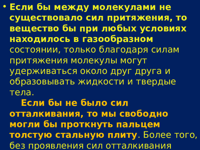 Если бы между молекулами не существовало сил притяжения, то вещество бы при любых условиях находилось в газообразном состоянии, только благодаря силам притяжения молекулы могут удерживаться около друг друга и образовывать жидкости и твердые тела.      Если бы не было сил отталкивания, то мы свободно могли бы проткнуть пальцем толстую стальную плиту . Более того, без проявления сил отталкивания вещество не могло бы существовать. Молекулы проникли бы друг в друга и сжались бы до объема одной молекулы. 