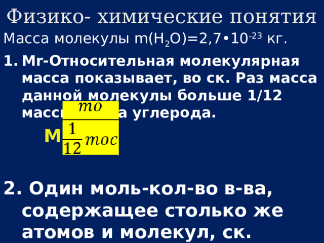 Физико- химические понятия Масса молекулы m(H 2 O)=2,7•10 -23 кг. Mr-Относительная молекулярная масса показывает, во ск. Раз масса данной молекулы больше 1/12 массы атома углерода.  Mr=  2.  Один моль-кол-во в-ва, содержащее столько же атомов и молекул, ск. Атомов в 12г углерода 