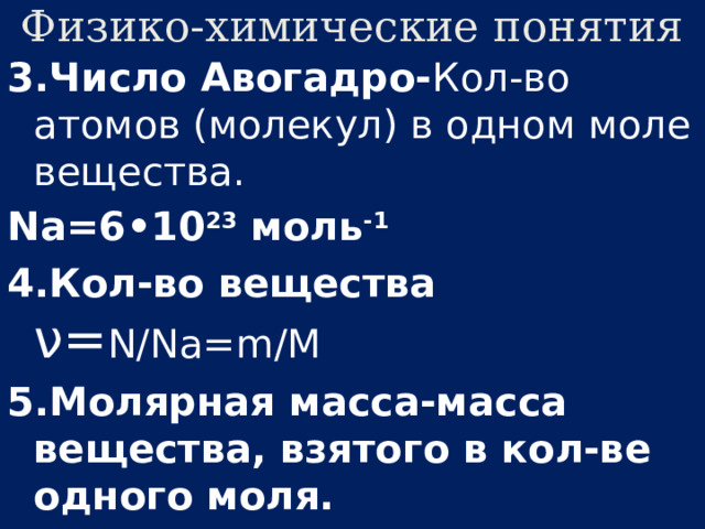 Физико-химические понятия 3.Число Авогадро- Кол-во атомов (молекул) в одном моле вещества. Na=6•10 23 моль -1 4.Кол-во вещества ν= N/Na=m/M 5.Молярная масса-масса вещества, взятого в кол-ве одного моля.  M=Mr•10 -3 ( кг/ моль ) ; М=m 0 Na ;   