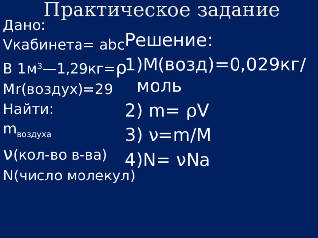 Практическое задание Дано: Vкабинета= abc В 1м 3 —1,29кг= ρ Мr(воздух)=29 Найти: m воздуха ν (кол-во в-ва) N(число молекул) Решение: 1)М(возд)=0,029кг/моль 2) m= ρV 3) ν=m/M 4)N= νNa 