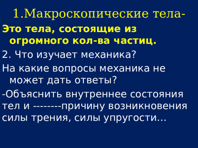 1.Макроскопические тела- Это тела, состоящие из огромного кол-ва частиц. 2. Что изучает механика? На какие вопросы механика не может дать ответы? -Объяснить внутреннее состояния тел и --------причину возникновения силы трения, силы упругости… 