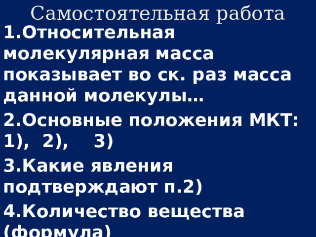 Самостоятельная работа 1.Относительная молекулярная масса показывает во ск. раз масса данной молекулы… 2.Основные положения МКТ: 1), 2), 3) 3.Какие явления подтверждают п.2) 4.Количество вещества (формула) 5.Что показывает число Авогадро? 