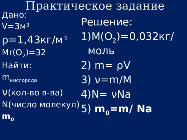 Практическое задание Дано: V=3м 3 ρ=1,43кг/м 3 Мr(О 2 )=32 Найти: m кислорода ν (кол-во в-ва) N(число молекул) m 0 Решение: 1)М(О 2 )=0,032кг/моль 2) m= ρV 3) ν=m/M 4)N= νNa 5) m 0 =m/ Na 
