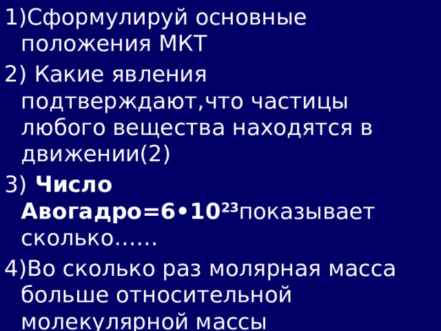 1)Сформулируй основные положения МКТ 2) Какие явления подтверждают,что частицы любого вещества находятся в движении(2) 3) Число Авогадро=6•10 23 показывает сколько…… 4)Во сколько раз молярная масса больше относительной молекулярной массы 5)Почему твердые тела более прочные и в отличие от жидкостей и газов сохраняют форму и объем? 