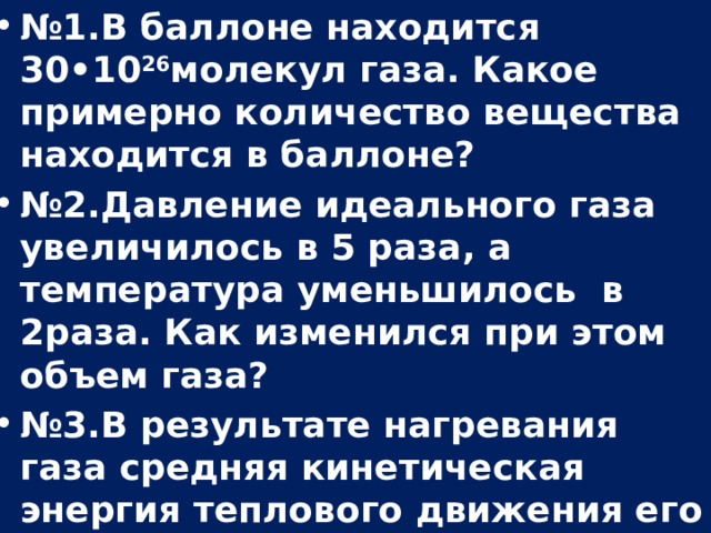 № 1.В баллоне находится 30•10 26 молекул газа. Какое примерно количество вещества находится в баллоне? № 2.Давление идеального газа увеличилось в 5 раза, а температура уменьшилось в 2раза. Как изменился при этом объем газа? № 3.В результате нагревания газа средняя кинетическая энергия теплового движения его молекул увеличилась в 1,2 раза. Как изменилась при этом абсолютная температура газа?  