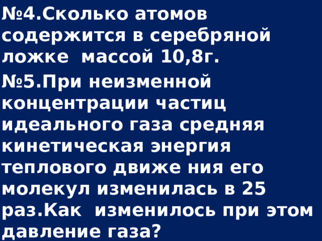 № 4.Сколько атомов содержится в серебряной ложке массой 10,8г. № 5.При неизменной концентрации частиц идеального газа средняя кинетическая энергия теплового движе ния его молекул изменилась в 25 раз.Как изменилось при этом давление газа? № 6.Каково давление сжатого кислорода в баллоне объемом 30л при температуре 77 0 С, если его масса 24кг?  
