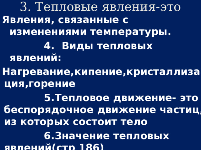 3. Тепловые явления-это Явления, связанные с изменениями температуры.  4. Виды тепловых явлений: Нагревание,кипение,кристаллизация,горение  5.Тепловое движение- это беспорядочное движение частиц, из которых состоит тело  6.Значение тепловых явлений(стр 186) Для растений, для животных, для веществ 