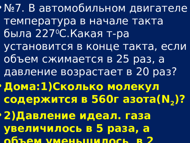 № 7. В автомобильном двигателе температура в начале такта была 227 0 С.Какая т-ра установится в конце такта, если объем сжимается в 25 раз, а давление возрастает в 20 раз? Дома:1)Сколько молекул содержится в 560г азота(N 2 )? 2)Давление идеал. газа увеличилось в 5 раза, а объем уменьшилось в 2 раза. Как изменился при этом темп-ра газа? 