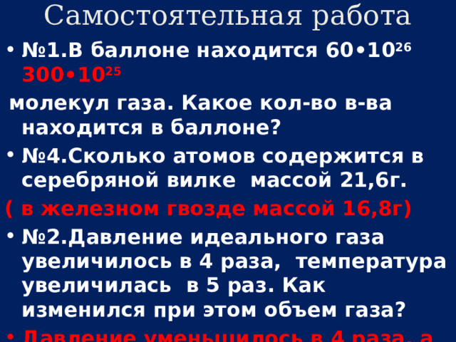 Самостоятельная работа № 1.В баллоне находится 60•10 26 300•10 25   молекул газа. Какое кол-во в-ва находится в баллоне? № 4.Сколько атомов содержится в серебряной вилке массой 21,6г. ( в железном гвозде массой 16,8г) № 2.Давление идеального газа увеличилось в 4 раза, температура увеличилась в 5 раз. Как изменился при этом объем газа? Давление уменьшилось в 4 раза, а температура увеличилась в 6 раз. 