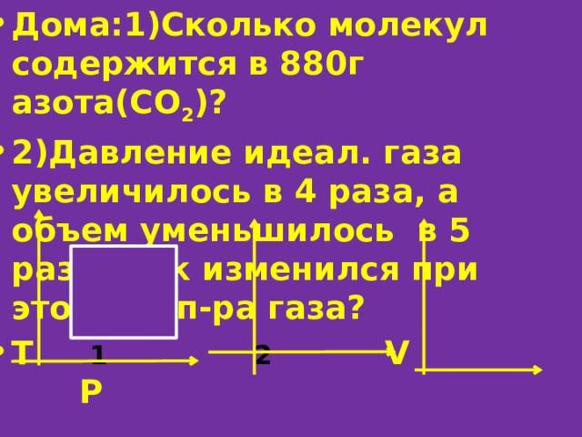 Дома:1)Сколько молекул содержится в 880г азота(СО 2 )? 2)Давление идеал. газа увеличилось в 4 раза, а объем уменьшилось в 5 раза. Как изменился при этом темп-ра газа? Т 1  2 V P   3 4  V P T 
