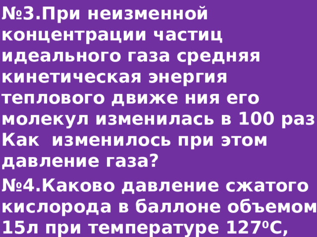 № 3.При неизменной концентрации частиц идеального газа средняя кинетическая энергия теплового движе ния его молекул изменилась в 100 раз. Как изменилось при этом давление газа? № 4.Каково давление сжатого кислорода в баллоне объемом 15л при температуре 127 0 С, если его масса 3кг?  