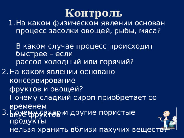  Контроль На каком физическом явлении основан  процесс засолки овощей, рыбы, мяса?   В каком случае процесс происходит быстрее – если  рассол холодный или горячий? На каком явлении основано консервирование  фруктов и овощей?  Почему сладкий сироп приобретает со временем  вкус фруктов? Почему сахар и другие пористые продукты  нельзя хранить вблизи пахучих веществ? 