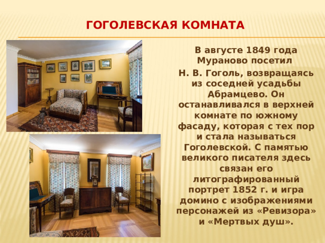 Гоголевская комната   В августе 1849 года Мураново посетил Н. В. Гоголь, возвращаясь из соседней усадьбы Абрамцево. Он останавливался в верхней комнате по южному фасаду, которая с тех пор и стала называться Гоголевской. С памятью великого писателя здесь связан его литографированный портрет 1852 г. и игра домино с изображениями персонажей из «Ревизора» и «Мертвых душ». 
