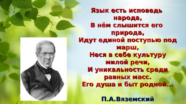 Язык есть исповедь народа,  В нём слышится его природа,  Идут единой поступью под марш,  Неся в себе культуру милой речи,  И уникальность среди равных масс.  Его душа и быт родной...  П.А.Вяземский 