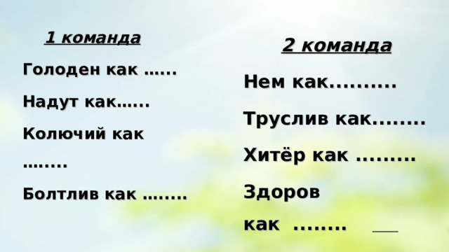    1 команда Голоден как …... Надут как…... Колючий как …..... Болтлив как …..... 2 команда Нем как.......... Труслив как........ Хитёр как ......... Здоров как ........   