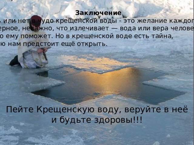 Заключение Верить или нет в чудо крещенской воды - это желание каждого. И, наверное, неважно, что излечивает — вода или вера человека в то,  что это ему поможет. Но в крещенской воде есть тайна, которую нам предстоит ещё открыть.  Пейте Крещенскую воду, веруйте в неё и будьте здоровы!!! 