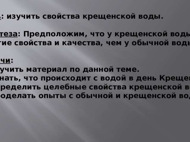 Цель : изучить свойства крещенской воды.  Гипотеза : Предположим, что у крещенской воды  другие свойства и качества, чем у обычной воды.  Задачи : 1) изучить материал по данной теме. 2) узнать, что происходит с водой в день Крещения. 3) определить целебные свойства крещенской воды. 4) проделать опыты с обычной и крещенской водой. 