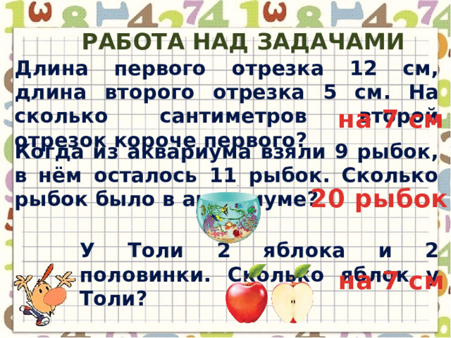 Работа над задачами Длина первого отрезка 12 см, длина второго отрезка 5 см. На сколько сантиметров второй отрезок короче первого? на 7 см Когда из аквариума взяли 9 рыбок, в нём осталось 11 рыбок. Сколько рыбок было в аквариуме? 20 рыбок У Толи 2 яблока и 2 половинки. Сколько яблок у Толи? на 7 см 