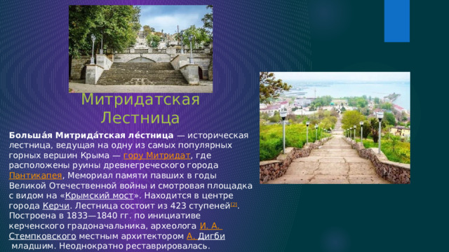 Большая Митридатская Лестница Больша́я Митрида́тская ле́стница  — историческая лестница, ведущая на одну из самых популярных горных вершин Крыма —  гору Митридат , где расположены руины древнегреческого города  Пантикапея , Мемориал памяти павших в годы Великой Отечественной войны и смотровая площадка с видом на « Крымский мост ». Находится в центре города  Керчи . Лестница состоит из 423 ступеней [2] . Построена в 1833—1840 гг. по инициативе керченского градоначальника, археолога  И. А.  Стемпковского  местным архитектором  А.  Дигби  младшим. Неоднократно реставрировалась. Последняя реконструкция была проведена в 2020—2021 гг. 