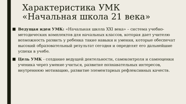 Характеристика УМК «Начальная школа 21 века» Ведущая идея УМК: «Начальная школа XXI века» – система учебно-методических комплектов для начальных классов, которая дает учителю возможность развить у ребенка такие навыки и умения, которые обеспечат высокий образовательный результат сегодня и определят его дальнейшие успехи в учебе. Цель УМК - создание ведущей деятельности, самоконтроля и самооценки ученика через умение учиться, развитие познавательных интересов, внутреннюю мотивацию, развитие элементарных рефлексивных качеств. 