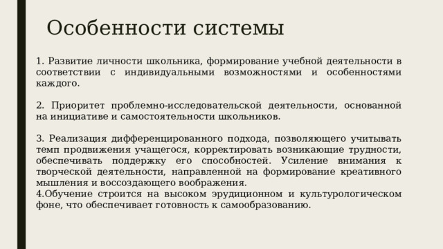 Особенности системы 1. Развитие личности школьника, формирование учебной деятельности в соответствии с индивидуальными возможностями и особенностями каждого. 2. Приоритет проблемно-исследовательской деятельности, основанной на инициативе и самостоятельности школьников. 3. Реализация дифференцированного подхода, позволяющего учитывать темп продвижения учащегося, корректировать возникающие трудности, обеспечивать поддержку его способностей. Усиление внимания к творческой деятельности, направленной на формирование креативного мышления и воссоздающего воображения. 4.Обучение строится на высоком эрудиционном и культурологическом фоне, что обеспечивает готовность к самообразованию. 