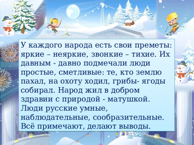 У каждого народа есть свои преметы: яркие – неяркие, звонкие – тихие. Их давным - давно подмечали люди простые, сметливые: те, кто землю пахал, на охоту ходил, грибы- ягоды собирал. Народ жил в добром здравии с природой - матушкой. Люди русские умные, наблюдательные, сообразительные. Всё примечают, делают выводы. 