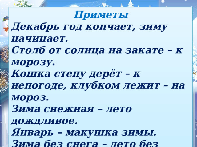 Приметы Декабрь год кончает, зиму начинает. Столб от солнца на закате – к морозу. Кошка стену дерёт – к непогоде, клубком лежит – на мороз. Зима снежная – лето дождливое. Январь – макушка зимы. Зима без снега – лето без хлеба. Мало снега на ветках деревьев – летом ни грибов, ни ягод не ищи.  