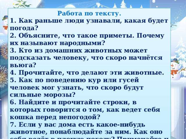 Работа по тексту. 1. Как раньше люди узнавали, какая будет погода? 2. Объясните, что такое приметы. Почему их называют народными? 3. Кто из домашних животных может подсказать человеку, что скоро начнётся вьюга? 4. Прочитайте, что делают эти животные. 5. Как по поведению кур или гусей человек мог узнать, что скоро будут сильные морозы? 6. Найдите и прочитайте строки, в которых говорится о том, как ведет себя кошка перед непогодой? 7. Если у вас дома есть какое-нибудь животное, понаблюдайте за ним. Как оно себя ведёт в плохую погоду? Примечайте и записывайте. Тогда у вас будет своя примета.   