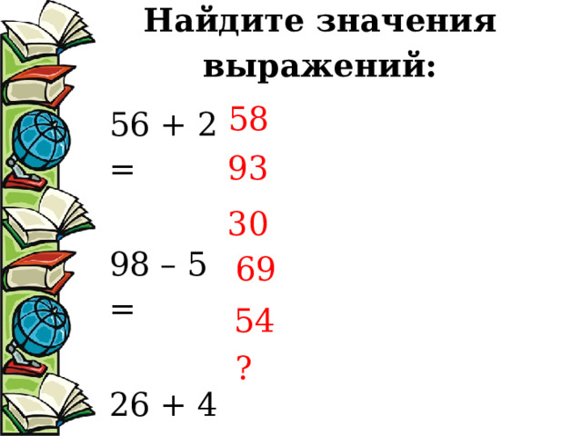 Найдите значения выражений:   58 56 + 2 = 98 – 5 = 26 + 4 =  39 + 30 = 74 – 20 = 37 + 8 = 93 30 69 54 ? 