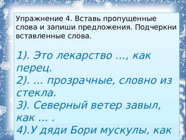 Упражнение 4. Вставь пропущенные слова и запиши предложения. Подчеркни вставленные слова. 1). Это лекарство …, как перец. 2). … прозрачные, словно из стекла. 3). Северный ветер завыл, как … . 4).У дяди Бори мускулы, как … .  Слова для справок: сталь, горькое, сосульки, зверь.  