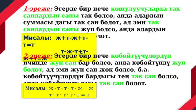 1-эреже: Эгерде бир нече кошулуучуларда так сандардын саны так болсо, анда алардын суммасы дагы так сан болот, ал эми так сандардын саны жуп болсо, анда алардын суммасы дагы жуп болот. Мисалы: ж+т-ж+т-т=т  т-ж-т+т-ж+т=ж 2-эреже: Эгерде бир нече көбөйтүүчүлөрдүн ичинде жуп сан бар болсо, анда көбөйтүндү жуп болот , ал эми жуп сан жок болсо, б.а. көбөйтүүчүлөрдүн бардыгы тең так сан болсо, анда көбөйтүндү дагы так сан болот. Мисалы:    