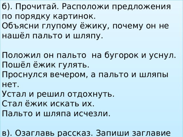 б). Прочитай. Расположи предложения по порядку картинок. Объясни глупому ёжику, почему он не нашёл пальто и шляпу. Положил он пальто на бугорок и уснул. Пошёл ёжик гулять. Проснулся вечером, а пальто и шляпы нет. Устал и решил отдохнуть. Стал ёжик искать их. Пальто и шляпа исчезли. в). Озаглавь рассказ. Запиши заглавие текста. 