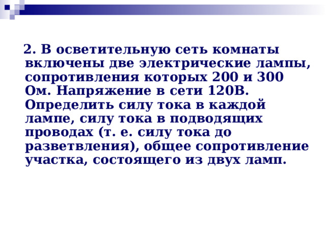  2. В осветительную сеть комнаты включены две электрические лампы, сопротивления которых 200 и 300 Ом. Напряжение в сети 120В. Определить силу тока в каждой лампе, силу тока в подводящих проводах (т. е. силу тока до разветвления), общее сопротивление участка, состоящего из двух ламп. 