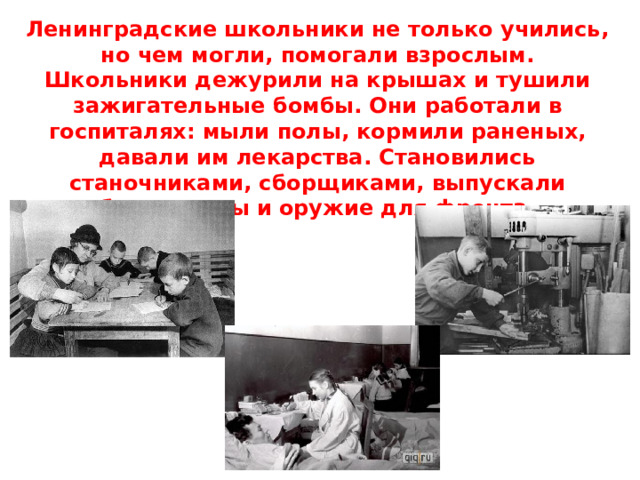 Ленинградские школьники не только учились, но чем могли, помогали взрослым.  Школьники дежурили на крышах и тушили зажигательные бомбы. Они работали в госпиталях: мыли полы, кормили раненых, давали им лекарства. Становились станочниками, сборщиками, выпускали боеприпасы и оружие для фронта. 