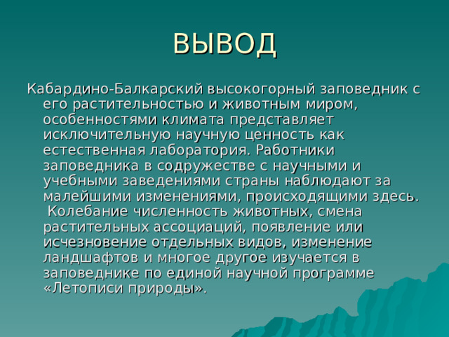 ВЫВОД Кабардино-Балкарский высокогорный заповедник с его растительностью и животным миром, особенностями климата представляет исключительную научную ценность как естественная лаборатория. Работники заповедника в содружестве с научными и учебными заведениями страны наблюдают за малейшими изменениями, происходящими здесь. Колебание численность животных, смена растительных ассоциаций, появление или исчезновение отдельных видов, изменение ландшафтов и многое другое изучается в заповеднике по единой научной программе «Летописи природы». 