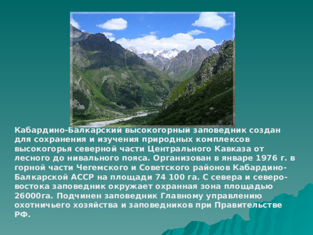 Кабардино-Балкарский высокогорный заповедник создан для сохранения и изучения природных комплексов высокогорья северной части Центрального Кавказа от лесного до нивального пояса. Организован в январе 1976 г. в горной части Чегемского и Советского районов Кабардино-Балкарской АССР на площади 74 100 га. С севера и северо-востока заповедник окружает охранная зона площадью 26000га. Подчинен заповедник Главному управлению охотничьего хозяйства и заповедников при Правительстве РФ. 