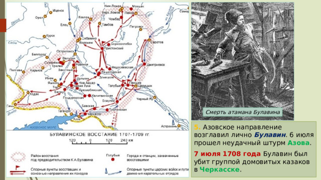 Смерть атамана Булавина 5. Азовское направление возглавил лично Булавин . 6 июля прошел неудачный штурм Азова . 7 июля 1708 года Булавин был убит группой домовитых казаков в Черкасске . 