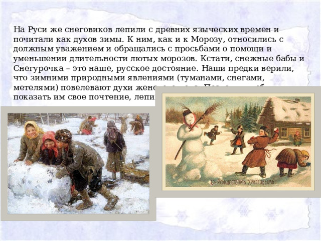 На Руси же снеговиков лепили с древних языческих времен и почитали как духов зимы. К ним, как и к Морозу, относились с должным уважением и обращались с просьбами о помощи и уменьшении длительности лютых морозов. Кстати, снежные бабы и Снегурочка – это наше, русское достояние. Наши предки верили, что зимними природными явлениями (туманами, снегами, метелями) повелевают духи женского пола. Поэтому, чтобы показать им свое почтение, лепили снежных баб. 