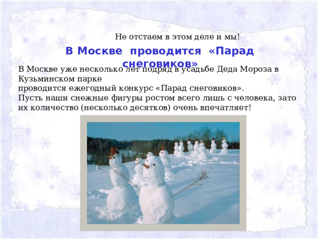 Не отстаем в этом деле и мы! В Москве проводится «Парад снеговиков» В Москве уже несколько лет подряд в усадьбе Деда Мороза в Кузьминском парке проводится ежегодный конкурс «Парад снеговиков». Пусть наши снежные фигуры ростом всего лишь с человека, зато их количество (несколько десятков) очень впечатляет!   