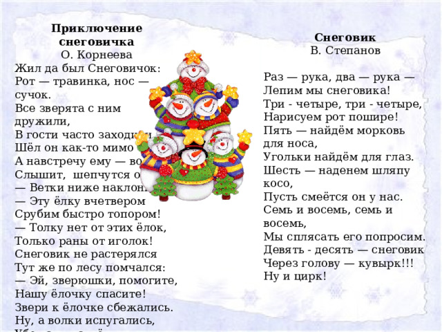 Приключение снеговичка О. Корнеева Жил да был Снеговичок:  Рот — травинка, нос — сучок.  Все зверята с ним дружили,  В гости часто заходили.  Шёл он как-то мимо ёлки,  А навстречу ему — волки!  Слышит,  шепчутся они:  — Ветки ниже наклони!  — Эту ёлку вчетвером  Срубим быстро топором!  — Толку нет от этих ёлок,  Только раны от иголок!  Снеговик не растерялся  Тут же по лесу помчался:  — Эй, зверюшки, помогите,  Нашу ёлочку спасите!  Звери к ёлочке сбежались.  Ну, а волки испугались,  Убежали наутёк.  Молодец, Снеговичок! Снеговик В. Степанов Раз — рука, два — рука —   Лепим мы снеговика!  Три - четыре, три - четыре,  Нарисуем рот пошире!  Пять — найдём морковь для носа,  Угольки найдём для глаз.  Шесть — наденем шляпу косо,  Пусть смеётся он у нас.  Семь и восемь, семь и восемь,  Мы сплясать его попросим.  Девять - десять — снеговик  Через голову — кувырк!!!  Ну и цирк! 