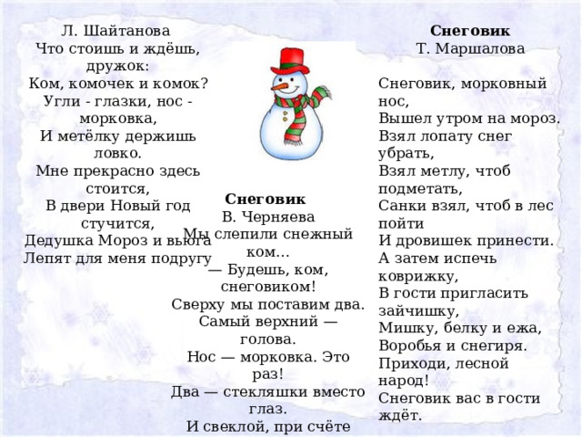 Снеговик Л. Шайтанова  Что стоишь и ждёшь, дружок:  Ком, комочек и комок?  Угли - глазки, нос - морковка,  И метёлку держишь ловко.  Мне прекрасно здесь стоится,  В двери Новый год стучится,  Дедушка Мороз и вьюга  Лепят для меня подругу Т. Маршалова Снеговик, морковный нос,  Вышел утром на мороз.  Взял лопату снег убрать,  Взял метлу, чтоб подметать,  Санки взял, чтоб в лес пойти  И дровишек принести.  А затем испечь коврижку,  В гости пригласить зайчишку,  Мишку, белку и ежа,  Воробья и снегиря.  Приходи, лесной народ!  Снеговик вас в гости ждёт. Снеговик В. Черняева Мы слепили снежный ком...  — Будешь, ком, снеговиком!  Сверху мы поставим два.  Самый верхний — голова.  Нос — морковка. Это раз!  Два — стекляшки вместо глаз.  И свеклой, при счёте «три!»,  Рот рисуем. Посмотри!  Ноги – кеды, руки – ветки.  Лыжи взяли мы у Светки…  Снеговик заулыбался  И на лыжах в лес умчался. 