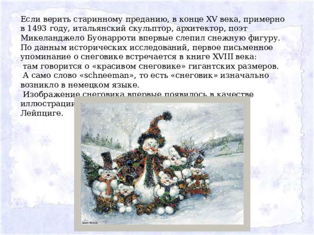 Если верить старинному преданию, в конце XV века, примерно в 1493 году, итальянский скульптор, архитектор, поэт Микеланджело Буонарроти впервые слепил снежную фигуру. По данным исторических исследований, первое письменное упоминание о снеговике встречается в книге XVIII века:  там говорится о «красивом снеговике» гигантских размеров.  А само слово «schneeman», то есть «снеговик» изначально возникло в немецком языке.  Изображение снеговика впервые появилось в качестве иллюстрации к детской книжке с песнями, изданной в Лейпциге. 