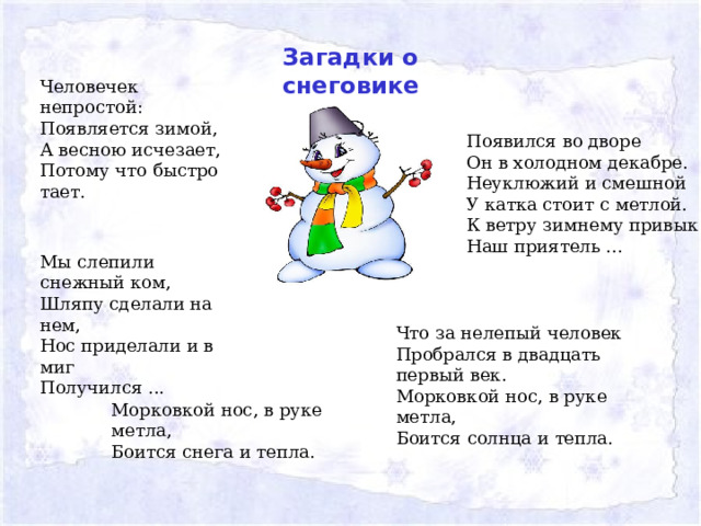 Загадки о снеговике Человечек непростой:  Появляется зимой,  А весною исчезает,  Потому что быстро тает.    Появился во дворе  Он в холодном декабре.  Неуклюжий и смешной  У катка стоит с метлой.  К ветру зимнему привык  Наш приятель ...   Мы слепили снежный ком,  Шляпу сделали на нем,  Нос приделали и в миг  Получился ... Что за нелепый человек  Пробрался в двадцать первый век.  Морковкой нос, в руке метла,  Боится солнца и тепла.    Морковкой нос, в руке метла, Боится снега и тепла. 